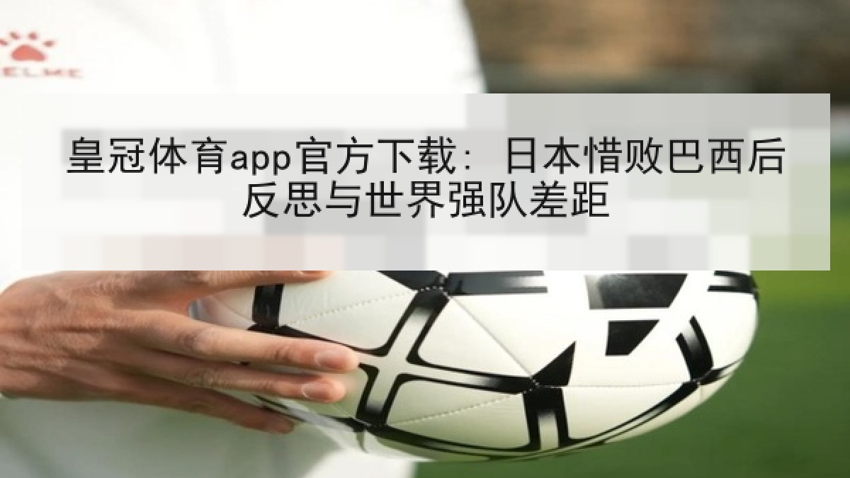皇冠体育app官方下载: 日本惜败巴西后反思与世界强队差距 皇冠体育app官方下载: 日本惜败巴西后反思与世界强队差距