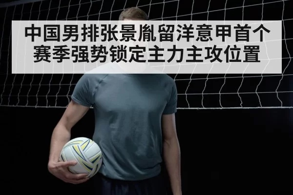 中国男排张景胤留洋意甲首个赛季强势锁定主力主攻位置