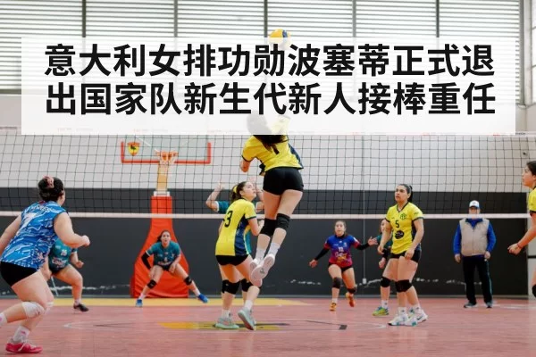 意大利女排功勋波塞蒂正式退出国家队新生代新人接棒重任
