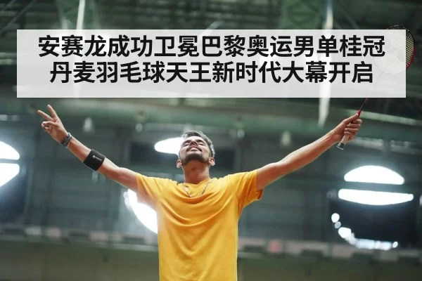 安赛龙成功卫冕巴黎奥运男单桂冠丹麦羽毛球天王新时代大幕开启